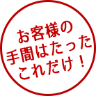 お客様の手間はたったこれだけ！